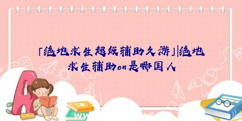 「绝地求生超级辅助久游」|绝地求生辅助on是哪国人